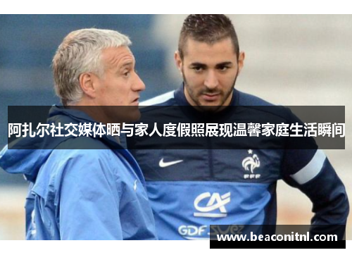 阿扎尔社交媒体晒与家人度假照展现温馨家庭生活瞬间