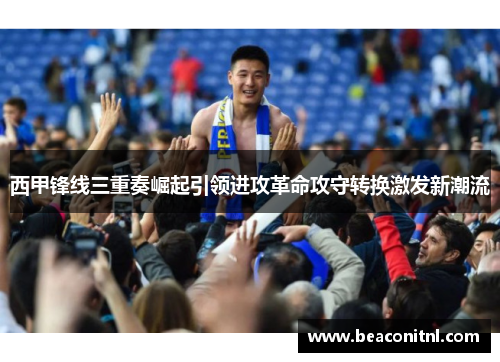 西甲锋线三重奏崛起引领进攻革命攻守转换激发新潮流 西甲锋线三重奏崛起引领进攻革命攻守转换激发新潮流