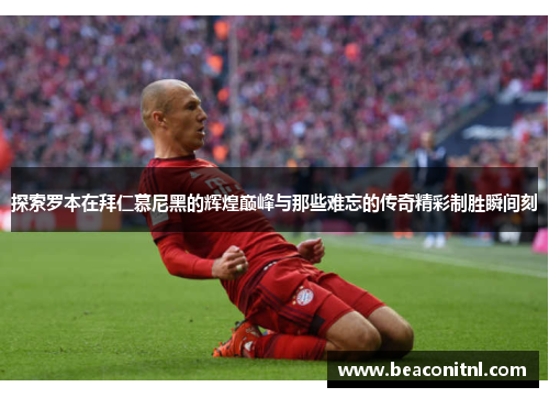 探索罗本在拜仁慕尼黑的辉煌巅峰与那些难忘的传奇精彩制胜瞬间刻