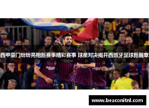 西甲豪门纷纷亮相新赛季精彩赛事 球星对决揭开西班牙足球新篇章