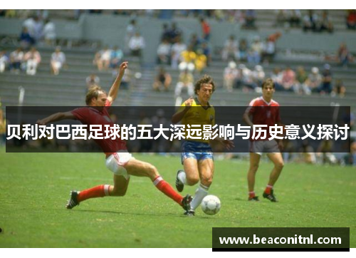 贝利对巴西足球的五大深远影响与历史意义探讨